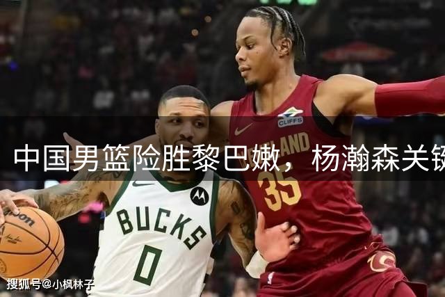 中国男篮险胜黎巴嫩，杨瀚森关键时刻建功