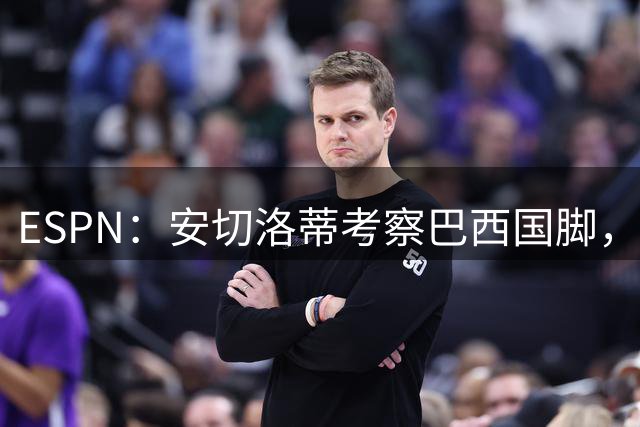 ESPN：安切洛蒂考察巴西国脚，将现场观战切尔西vs布莱顿